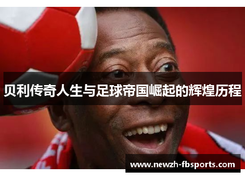 贝利传奇人生与足球帝国崛起的辉煌历程 贝利传奇人生与足球帝国崛起的辉煌历程