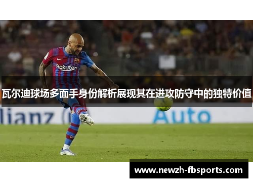 瓦尔迪球场多面手身份解析展现其在进攻防守中的独特价值
