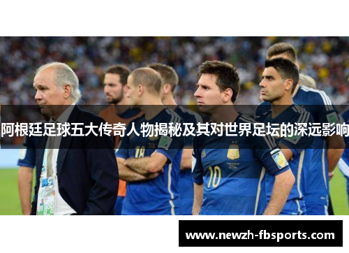 阿根廷足球五大传奇人物揭秘及其对世界足坛的深远影响