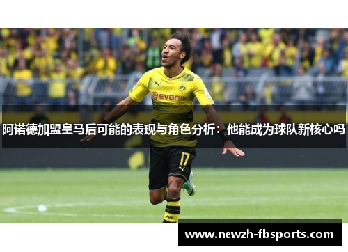 阿诺德加盟皇马后可能的表现与角色分析：他能成为球队新核心吗