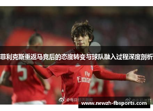 菲利克斯重返马竞后的态度转变与球队融入过程深度剖析 菲利克斯重返马竞后的态度转变与球队融入过程深度剖析