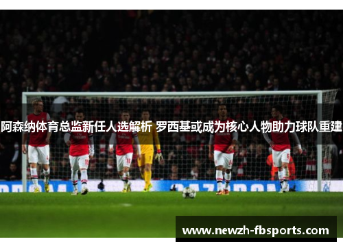 阿森纳体育总监新任人选解析 罗西基或成为核心人物助力球队重建 阿森纳体育总监新任人选解析 罗西基或成为核心人物助力球队重建