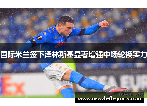 国际米兰签下泽林斯基显著增强中场轮换实力 国际米兰签下泽林斯基显著增强中场轮换实力