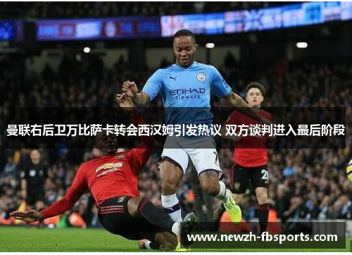 曼联右后卫万比萨卡转会西汉姆引发热议 双方谈判进入最后阶段 曼联右后卫万比萨卡转会西汉姆引发热议 双方谈判进入最后阶段